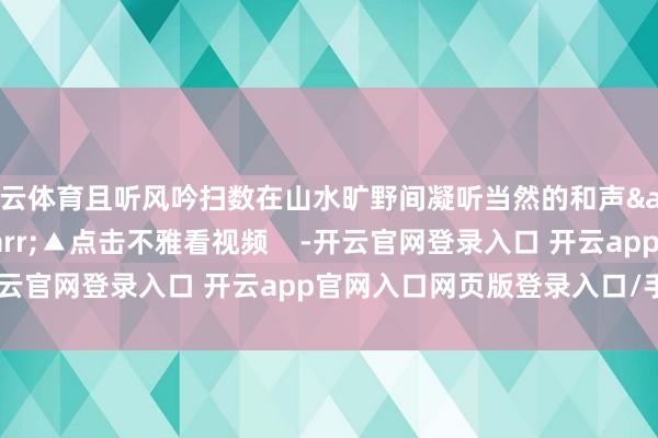 开云体育且听风吟扫数在山水旷野间凝听当然的和声&darr;&darr;▲点击不雅看视频    -开云官网登录入口 开云app官网入口网页版登录入口/手机版