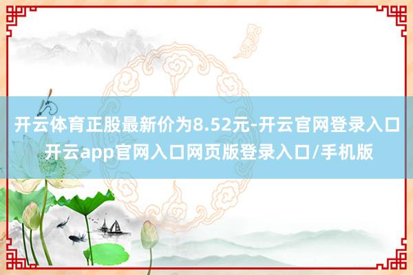 开云体育正股最新价为8.52元-开云官网登录入口 开云app官网入口网页版登录入口/手机版