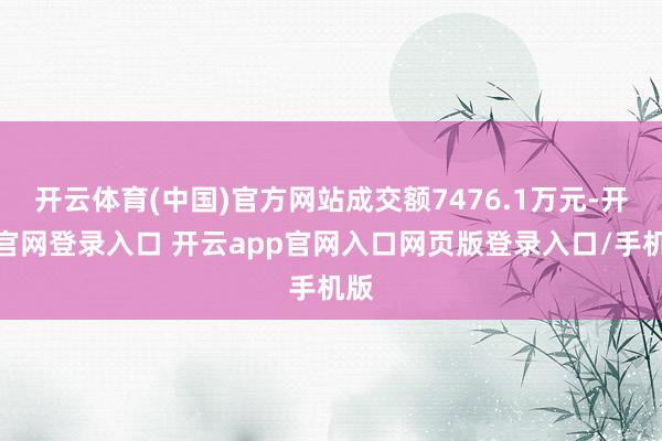 开云体育(中国)官方网站成交额7476.1万元-开云官网登录入口 开云app官网入口网页版登录入口/手机版