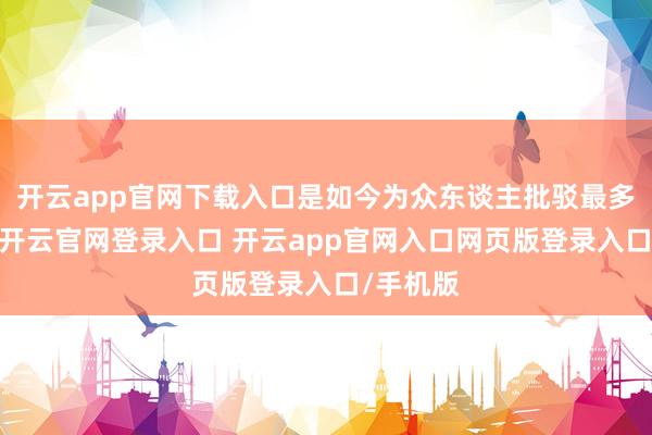 开云app官网下载入口是如今为众东谈主批驳最多的两朝-开云官网登录入口 开云app官网入口网页版登录入口/手机版