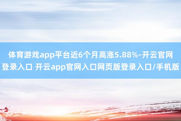 体育游戏app平台近6个月高涨5.88%-开云官网登录入口 开云app官网入口网页版登录入口/手机版