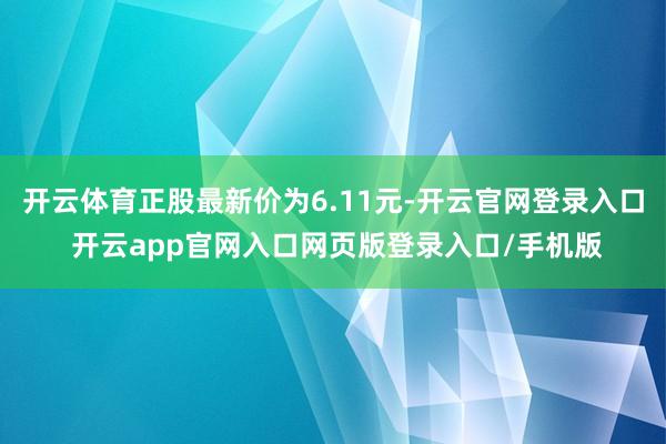 开云体育正股最新价为6.11元-开云官网登录入口 开云app官网入口网页版登录入口/手机版
