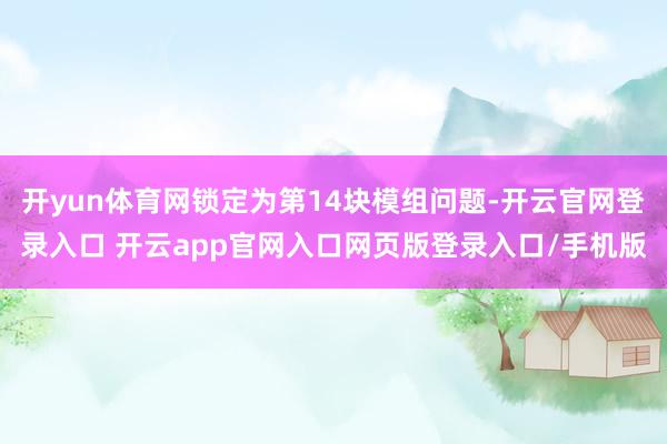 开yun体育网锁定为第14块模组问题-开云官网登录入口 开云app官网入口网页版登录入口/手机版