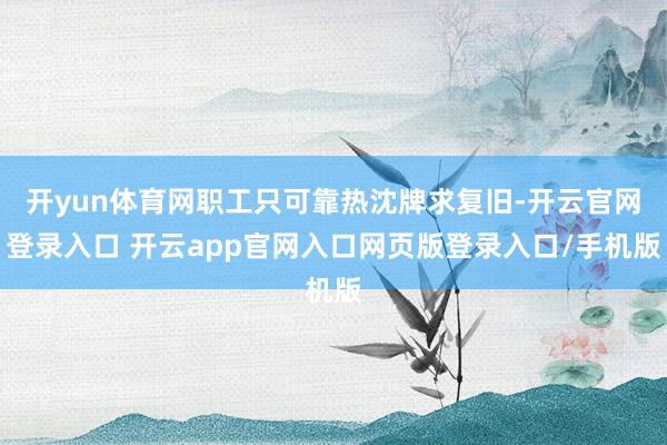 开yun体育网职工只可靠热沈牌求复旧-开云官网登录入口 开云app官网入口网页版登录入口/手机版