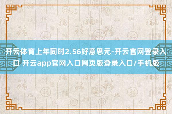 开云体育上年同时2.56好意思元-开云官网登录入口 开云app官网入口网页版登录入口/手机版