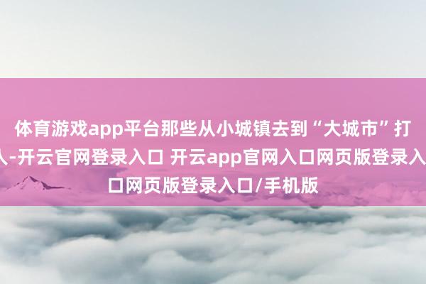 体育游戏app平台那些从小城镇去到“大城市”打拼的年青人-开云官网登录入口 开云app官网入口网页版登录入口/手机版
