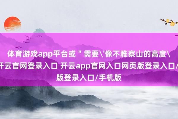体育游戏app平台或＂需要'像不雅察山的高度'雷同-开云官网登录入口 开云app官网入口网页版登录入口/手机版