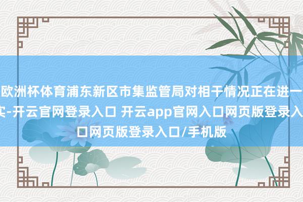 欧洲杯体育浦东新区市集监管局对相干情况正在进一步拜谒核实-开云官网登录入口 开云app官网入口网页版登录入口/手机版