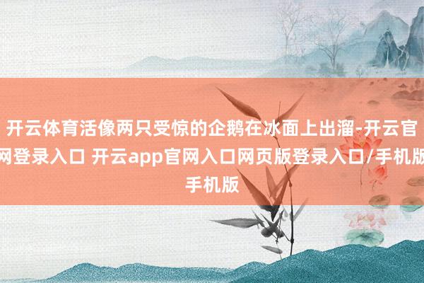 开云体育活像两只受惊的企鹅在冰面上出溜-开云官网登录入口 开云app官网入口网页版登录入口/手机版