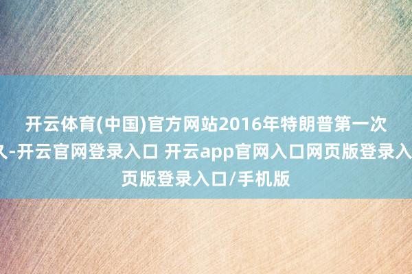 开云体育(中国)官方网站　　2016年特朗普第一次当选后不久-开云官网登录入口 开云app官网入口网页版登录入口/手机版