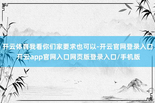 开云体育我看你们家要求也可以-开云官网登录入口 开云app官网入口网页版登录入口/手机版
