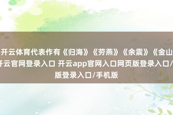 开云体育代表作有《归海》《劳燕》《余震》《金山》等-开云官网登录入口 开云app官网入口网页版登录入口/手机版