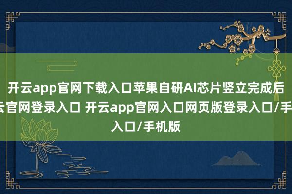 开云app官网下载入口苹果自研AI芯片竖立完成后-开云官网登录入口 开云app官网入口网页版登录入口/手机版