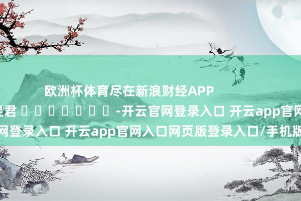 欧洲杯体育尽在新浪财经APP 连累裁剪:卢昱君 -开云官网登录入口 开云app官网入口网页版登录入口/手机版