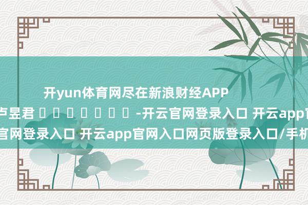 开yun体育网尽在新浪财经APP 职守裁剪:卢昱君 -开云官网登录入口 开云app官网入口网页版登录入口/手机版