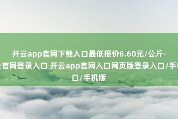 开云app官网下载入口最低报价6.60元/公斤-开云官网登录入口 开云app官网入口网页版登录入口/手机版