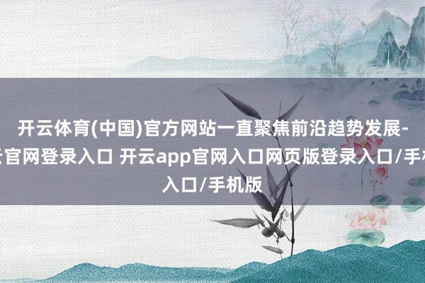 开云体育(中国)官方网站一直聚焦前沿趋势发展-开云官网登录入口 开云app官网入口网页版登录入口/手机版