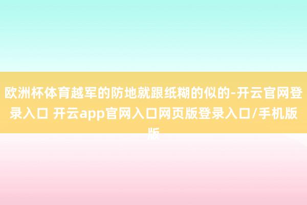 欧洲杯体育越军的防地就跟纸糊的似的-开云官网登录入口 开云app官网入口网页版登录入口/手机版
