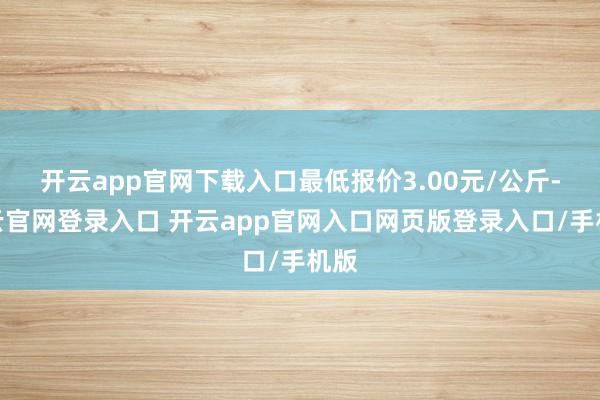 开云app官网下载入口最低报价3.00元/公斤-开云官网登录入口 开云app官网入口网页版登录入口/手机版