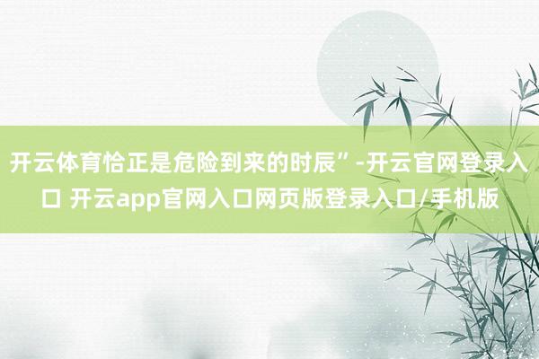 开云体育恰正是危险到来的时辰”-开云官网登录入口 开云app官网入口网页版登录入口/手机版